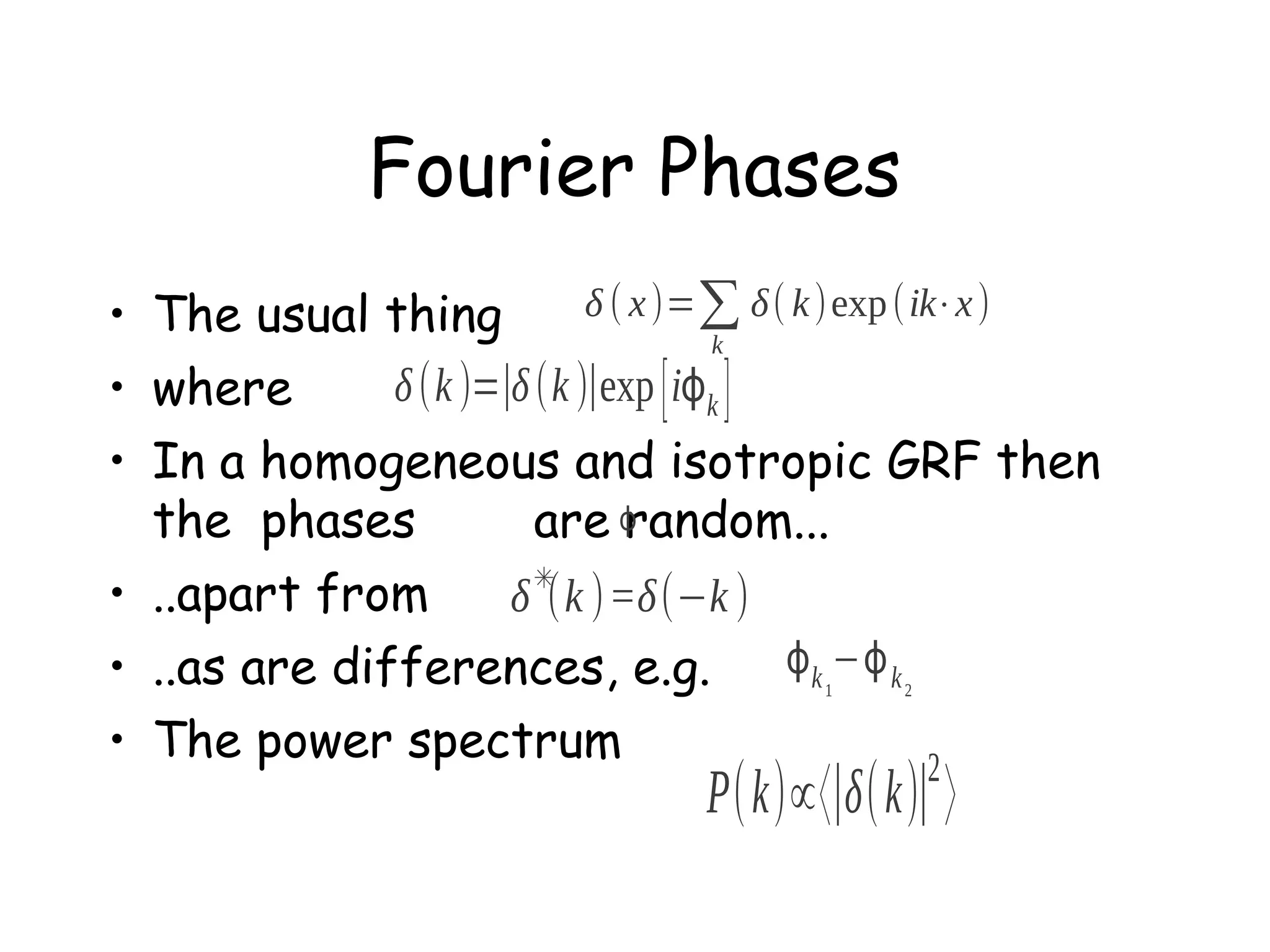 Fourier Phases
δ ( x )=∑ δ( k )exp (ik⋅x )
• The usual thing
k
δ (k )=∣δ (k )∣exp [ iϕk ]
• where
• In a homogeneous and isotropic GRF then
the phases
are ϕ
random...
✳
• ..apart from
δ (k )=δ(−k )
ϕ k −ϕ k
• ..as are differences, e.g.
• The power spectrum
2
1

2

P( k)∝〈∣δ( k)∣ 〉

 