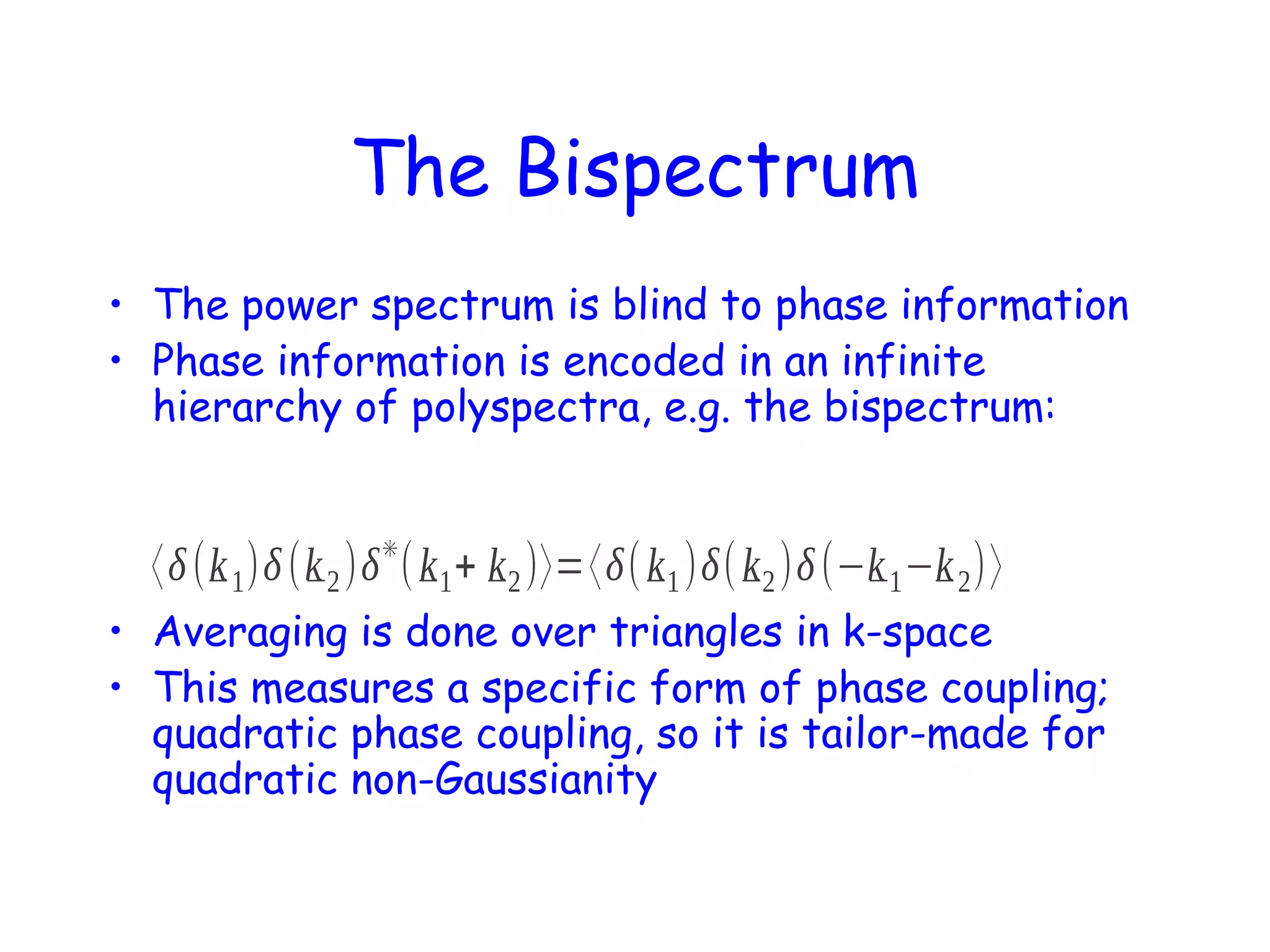 The Bispectrum
• The power spectrum is blind to phase information
• Phase information is encoded in an infinite
hierarchy of polyspectra, e.g. the bispectrum:
✳

〈δ (k 1 )δ (k 2 )δ ( k 1 + k 2 )〉=〈δ( k 1 )δ( k 2 )δ (−k 1 −k 2 )〉
• Averaging is done over triangles in k-space
• This measures a specific form of phase coupling;
quadratic phase coupling, so it is tailor-made for
quadratic non-Gaussianity

 