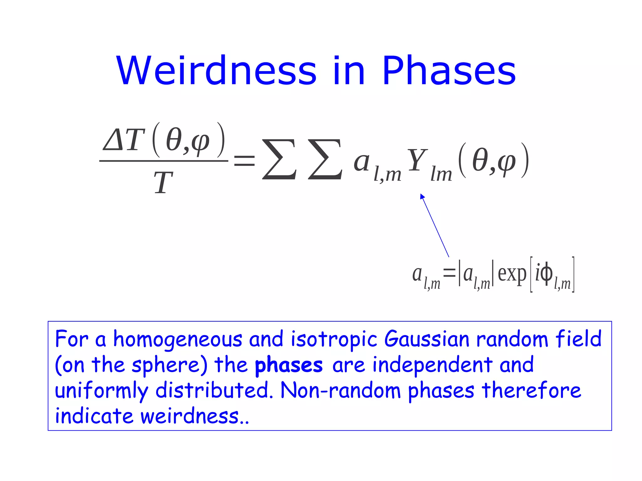 Weirdness in Phases
ΔT ( θ,φ )
=∑ ∑ a l,m Y lm ( θ,φ)
T
a l,m =∣al,m∣exp [ iϕl,m ]
For a homogeneous and isotropic Gaussian random field
(on the sphere) the phases are independent and
uniformly distributed. Non-random phases therefore
indicate weirdness..

 