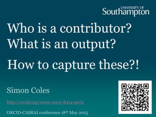 Who is a contributor?
What is an output?
How to capture these?!
Simon Coles
http://orcid.org/0000-0001-8414-9272
ORCID-CASRAI conference 18th May 2015
 