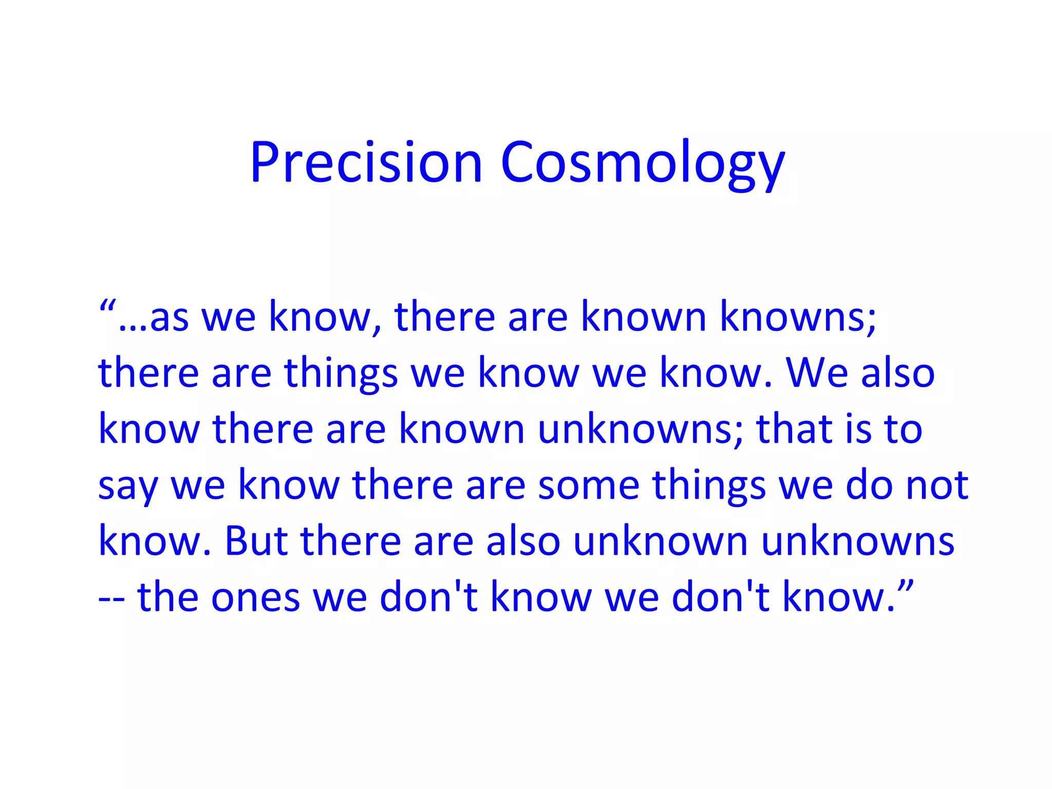 Precision Cosmology
“…as we know, there are known knowns;
there are things we know we know. We also
know there are known unknowns; that is to
say we know there are some things we do not
know. But there are also unknown unknowns
-- the ones we don't know we don't know.”
 