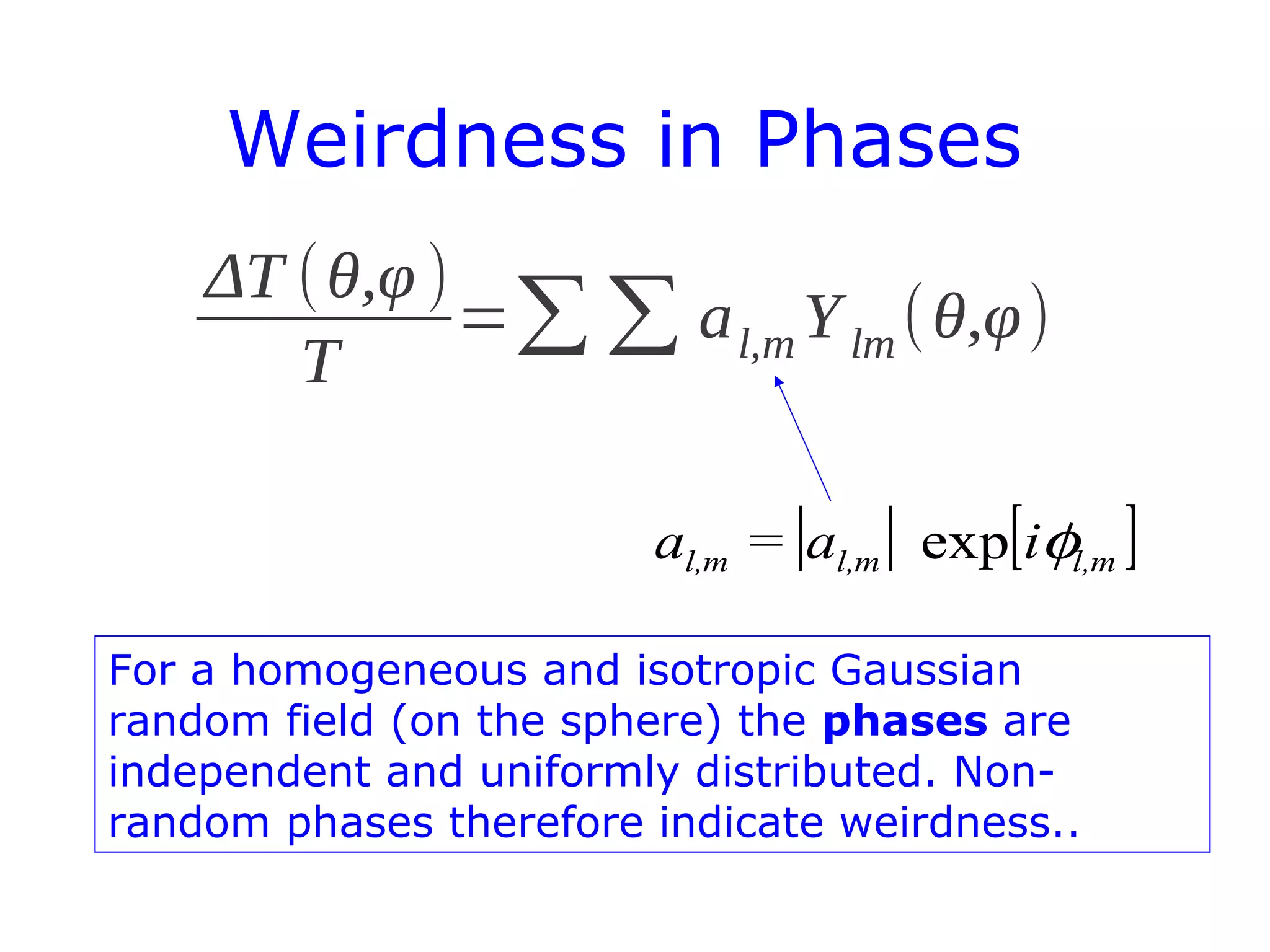 Weirdness in Phases
ΔT (θ,φ )
T
=∑∑ al,m Ylm(θ,φ)
| | [ ]ml,ml,ml, ia=a φexp
For a homogeneous and isotropic Gaussian
random field (on the sphere) the phases are
independent and uniformly distributed. Non-
random phases therefore indicate weirdness..
 
