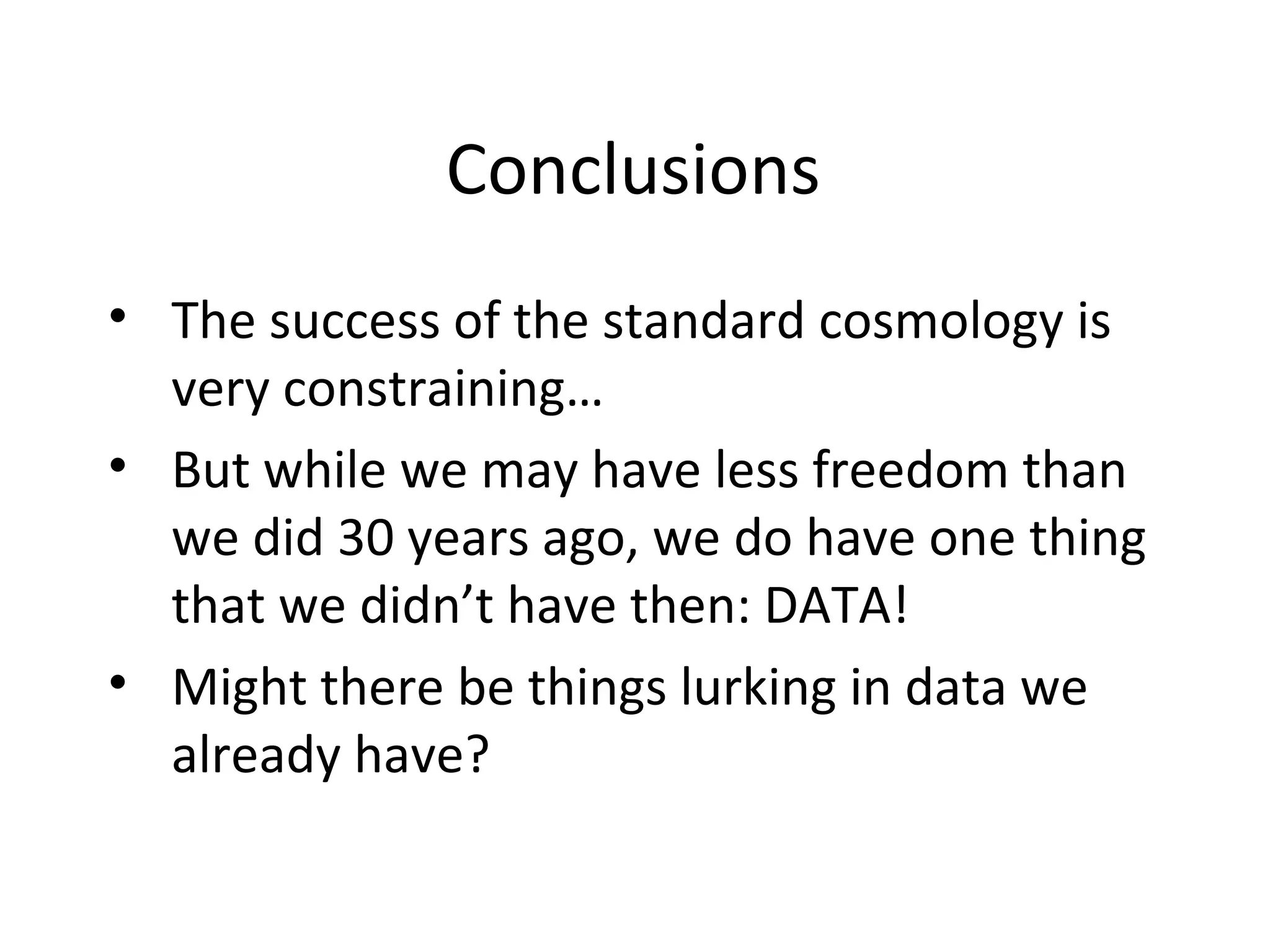 Conclusions
• The success of the standard cosmology is
very constraining…
• But while we may have less freedom than
we did 30 years ago, we do have one thing
that we didn’t have then: DATA!
• Might there be things lurking in data we
already have?
 