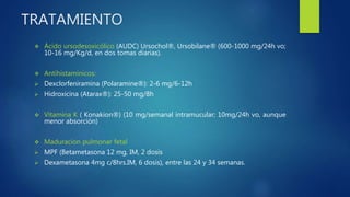 TRATAMIENTO
 Ácido ursodesoxicólico (AUDC) Ursochol®, Ursobilane® (600-1000 mg/24h vo;
10-16 mg/Kg/d, en dos tomas diarias).
 Antihistamínicos:
 Dexclorfeniramina (Polaramine®): 2-6 mg/6-12h
 Hidroxicina (Atarax®): 25-50 mg/8h
 Vitamina K ( Konakion®) (10 mg/semanal intramucular; 10mg/24h vo, aunque
menor absorción)
 Maduracion pulmonar fetal
 MPF (Betametasona 12 mg, IM, 2 dosis
 Dexametasona 4mg c/8hrs.IM, 6 dosis), entre las 24 y 34 semanas.
 