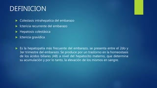 DEFINICION
 Colestasis intrahepatica del embarazo
 Ictericia recurrente del embarazo
 Hepatosis colestásica
 Ictericia gravídica
 Es la hepatopatía más frecuente del embarazo, se presenta entre el 2do y
3er trimestre del embarazo. Se produce por un trastorno en la homeostasis
de los ácidos biliares (AB) a nivel del hepatocito materno, que determina
su acumulación y por lo tanto, la elevación de los mismos en sangre.
 