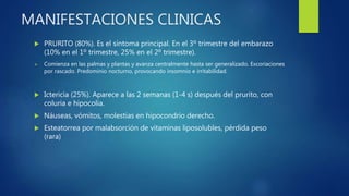 MANIFESTACIONES CLINICAS
 PRURITO (80%). Es el síntoma principal. En el 3º trimestre del embarazo
(10% en el 1º trimestre, 25% en el 2º trimestre).
 Comienza en las palmas y plantas y avanza centralmente hasta ser generalizado. Excoriaciones
por rascado. Predominio nocturno, provocando insomnio e irritabilidad.
 Ictericia (25%). Aparece a las 2 semanas (1-4 s) después del prurito, con
coluria e hipocolia.
 Náuseas, vómitos, molestias en hipocondrio derecho.
 Esteatorrea por malabsorción de vitaminas liposolubles, pérdida peso
(rara)
 