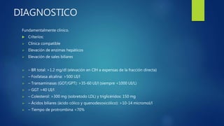 DIAGNOSTICO
Fundamentalmente clínico.
 Criterios:
 Clínica compatible
 Elevación de enzimas hepáticos
 Elevación de sales biliares
 – BR total: >1.2 mg/dl (elevación en CIH a expensas de la fracción directa)
 – Fosfatasa alcalina: >500 UI/l
 – Transaminasas (GOT/GPT): >35-60 UI/l (siempre <1000 UI/L)
 – GGT >40 UI/l
 – Colesterol: >300 mg (sobretodo LDL) y triglicéridos: 150 mg
 – Ácidos biliares (ácido cólico y quenodesoxicólico): >10-14 micromol/l
 – Tiempo de protrombina <70%
 