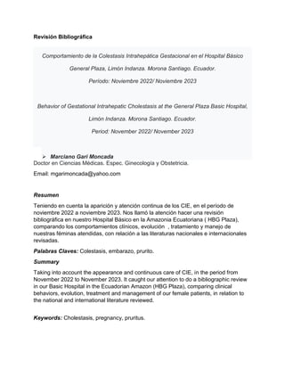 Revisión Bibliográfica
Comportamiento de la Colestasis Intrahepática Gestacional en el Hospital Básico
General Plaza, Limón Indanza. Morona Santiago. Ecuador.
Período: Noviembre 2022/ Noviembre 2023
Behavior of Gestational Intrahepatic Cholestasis at the General Plaza Basic Hospital,
Limón Indanza. Morona Santiago. Ecuador.
Period: November 2022/ November 2023
 Marciano Gari Moncada
Doctor en Ciencias Médicas. Espec. Ginecología y Obstetricia.
Email: mgarimoncada@yahoo.com
Resumen
Teniendo en cuenta la aparición y atención continua de los CIE, en el período de
noviembre 2022 a noviembre 2023. Nos llamó la atención hacer una revisión
bibliográfica en nuestro Hospital Básico en la Amazonia Ecuatoriana ( HBG Plaza),
comparando los comportamientos clínicos, evolución , tratamiento y manejo de
nuestras féminas atendidas, con relación a las literaturas nacionales e internacionales
revisadas.
Palabras Claves: Colestasis, embarazo, prurito.
Summary
Taking into account the appearance and continuous care of CIE, in the period from
November 2022 to November 2023. It caught our attention to do a bibliographic review
in our Basic Hospital in the Ecuadorian Amazon (HBG Plaza), comparing clinical
behaviors, evolution, treatment and management of our female patients, in relation to
the national and international literature reviewed.
Keywords: Cholestasis, pregnancy, pruritus.
 