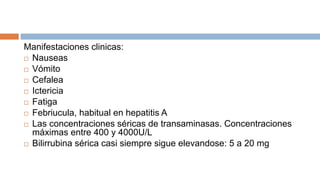 Manifestaciones clinicas:
 Nauseas
 Vómito
 Cefalea
 Ictericia
 Fatiga
 Febriucula, habitual en hepatitis A
 Las concentraciones séricas de transaminasas. Concentraciones
máximas entre 400 y 4000U/L
 Bilirrubina sérica casi siempre sigue elevandose: 5 a 20 mg
 