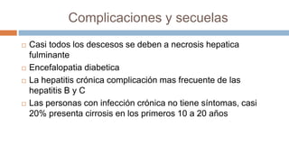 Complicaciones y secuelas
 Casi todos los descesos se deben a necrosis hepatica
fulminante
 Encefalopatia diabetica
 La hepatitis crónica complicación mas frecuente de las
hepatitis B y C
 Las personas con infección crónica no tiene síntomas, casi
20% presenta cirrosis en los primeros 10 a 20 años
 
