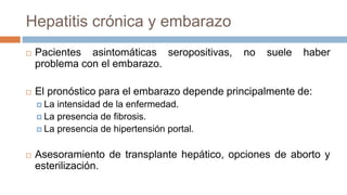 Hepatitis crónica y embarazo
 Pacientes asintomáticas seropositivas, no suele haber
problema con el embarazo.
 El pronóstico para el embarazo depende principalmente de:
 La intensidad de la enfermedad.
 La presencia de fibrosis.
 La presencia de hipertensión portal.
 Asesoramiento de transplante hepático, opciones de aborto y
esterilización.
 