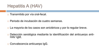 Hepatitis A (HAV)
 Transmitido por vía oral-fecal.
 Periodo de incubación de cuatro semanas.
 La mayoria de los casos son anictéricos y por lo regular breve.
 Detección serológica mediante la identificación del anticuerpo anti-
HAV IgM.
 Convalecencia anticuerpo IgG.
 