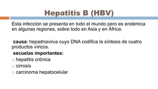 Hepatitis B (HBV)
Esta infección se presenta en todo el mundo pero es endémica
en algunas regiones, sobre todo en Asia y en África.
causa: hepadnavirus cuyo DNA codifica la síntesis de cuatro
productos víricos.
secuelas importantes:
 hepatitis crónica
 cirrosis
 carcinoma hepatocelular
 
