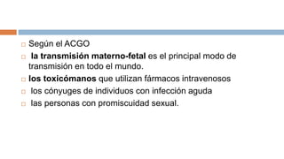  Según el ACGO
 la transmisión materno-fetal es el principal modo de
transmisión en todo el mundo.
 los toxicómanos que utilizan fármacos intravenosos
 los cónyuges de individuos con infección aguda
 las personas con promiscuidad sexual.
 