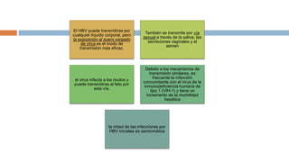 El HBV puede transmitirse por
cualquier líquido corporal, pero
la exposición al suero cargado
de virus es el modo de
transmisión más eficaz.
También se transmite por vía
sexual a través de la saliva, las
secreciones vaginales y el
semen
el virus infecta a los óvulos y
puede transmitirse al feto por
esta vía.
Debido a los mecanismos de
transmisión similares, es
frecuente la infección
concomitante con el virus de la
inmunodeficiencia humana de
tipo 1 (VIH-1) y tiene un
incremento de la morbilidad
hepática
la mitad de las infecciones por
HBV iniciales es asintomática
 