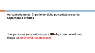 Aproximadamente ¼ parte de dicho porcentaje presenta
hepatopatía crónica .
Las personas seropositivas para HBeAg corren el máximo
riesgo de carcinoma hepatocelular.
 