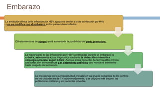 Embarazo
La evolución clínica de la infección por HBV aguda es similar a la de la infección por HAV
y no se modifica con el embarazo en los países desarrollados.
El tratamiento es de apoyo y está aumentada la posibilidad del parto prematuro.
La mayor parte de las infecciones por HBV identificadas durante el embarazo es
crónica, asintomática y se diagnostica mediante la detección sistemática
serológica prenatal según ACGO .Aunque estas pacientes tienen hepatitis crónica,
casi todas son asintomáticas y el tratamiento antivírico casi nunca se administra
hasta después del embarazo.
La prevalencia de la seropositividad prenatal en los grupos de barrios de los centros
de las ciudades es de 1% aproximadamente, y es un poco más baja en las
poblaciones militares y en pacientes privadas.
 