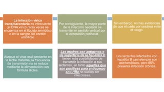 La infección vírica
transplacentaria es infrecuente
;el DNA vírico raras veces se
encuentra en el líquido amniótico
o en la sangre del cordón
umbilical.
Por consiguiente, la mayor parte
de la infección neonatal se
transmite en sentido vertical por
la exposición perinatal.
Sin embargo, no hay evidencias
de que el parto por cesárea evite
el riesgo.
Aunque el virus está presente en
la leche materna, la frecuencia
de transmisión no se reduce
mediante la alimentación con
fórmula láctea.
Las madres con antígenos e
de superficie de la hepatitis B
tienen más posibilidades de
transmitir la infección a sus
lactantes, en tanto aquellas que
son positivas para anticuerpo
anti-HBe no suelen ser
infecciosas.
Los lactantes infectados con
hepatitis B casi siempre son
asintomáticos, pero 85%
presenta infección crónica.
 