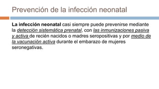 Prevención de la infección neonatal
La infección neonatal casi siempre puede prevenirse mediante
la detección sistemática prenatal, con las inmunizaciones pasiva
y activa de recién nacidos o madres seropositivas y por medio de
la vacunación activa durante el embarazo de mujeres
seronegativas.
 