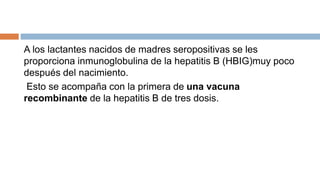 A los lactantes nacidos de madres seropositivas se les
proporciona inmunoglobulina de la hepatitis B (HBIG)muy poco
después del nacimiento.
Esto se acompaña con la primera de una vacuna
recombinante de la hepatitis B de tres dosis.
 