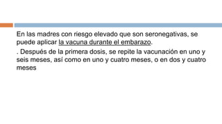 En las madres con riesgo elevado que son seronegativas, se
puede aplicar la vacuna durante el embarazo.
. Después de la primera dosis, se repite la vacunación en uno y
seis meses, así como en uno y cuatro meses, o en dos y cuatro
meses
 