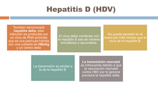 Hepatitis D (HDV)
También denominada
hepatitis delta, esta
infección es producida por
un virus de RNA anómalo
que es una partícula híbrida
con una cubierta de HBsAg
y un centro delta
El virus debe coinfectar con
la hepatitis B sea de manera
simultánea o secundaria.
No puede persistir en el
suero por más tiempo que el
virus de la hepatitis B.
La transmisión es similar a
la de la hepatitis B.
La transmisión neonatal
es infrecuente debido a que
la vacunación neonatal
contra HBV por lo general
previene la hepatitis delta.
 