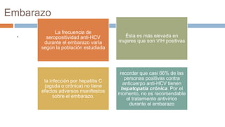 Embarazo
. La frecuencia de
seropositividad anti-HCV
durante el embarazo varía
según la población estudiada
Ésta es más elevada en
mujeres que son VIH positivas
la infección por hepatitis C
(aguda o crónica) no tiene
efectos adversos manifiestos
sobre el embarazo.
recordar que casi 66% de las
personas positivas contra
anticuerpo anti-HCV tienen
hepatopatía crónica. Por el
momento, no es recomendable
el tratamiento antivírico
durante el embarazo
 