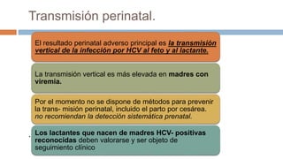 Transmisión perinatal.
.
El resultado perinatal adverso principal es la transmisión
vertical de la infección por HCV al feto y al lactante.
La transmisión vertical es más elevada en madres con
viremia.
Por el momento no se dispone de métodos para prevenir
la trans- misión perinatal, incluido el parto por cesárea.
no recomiendan la detección sistemática prenatal.
Los lactantes que nacen de madres HCV- positivas
reconocidas deben valorarse y ser objeto de
seguimiento clínico
 