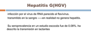Hepatitis G(HGV)
infección por el virus de RNA parecido al flavivirus.
transmitido en la sangre -----en realidad no genera hepatitis.
Su seroprevalencia en un estudio escocés fue de 0.08%. ha
descrito la transmisión en lactantes
 