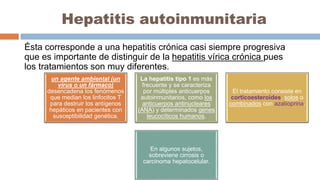 Hepatitis autoinmunitaria
Ésta corresponde a una hepatitis crónica casi siempre progresiva
que es importante de distinguir de la hepatitis vírica crónica pues
los tratamientos son muy diferentes.
un agente ambiental (un
virus o un fármaco)
desencadena los fenómenos
que median los linfocitos T
para destruir los antígenos
hepáticos en pacientes con
susceptibilidad genética.
La hepatitis tipo 1 es más
frecuente y se caracteriza
por múltiples anticuerpos
autoinmunitarios, como los
anticuerpos antinucleares
(ANA) y determinados genes
leucocíticos humanos.
El tratamiento consiste en
corticoesteroides, solos o
combinados con azatioprina.
En algunos sujetos,
sobreviene cirrosis o
carcinoma hepatocelular.
 