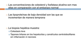  Las concentraciones de colesterol y fosfatasa alcalina son mas
altas en comparación con el embarazo normal
 Las lipoproteínas de baja densidad son las que se
incrementan de manera temprana
 La biopsia hepática muestra:
 Colestasis leve
 Tapones biliares en los hepatocitos y canalículos centrolobulillares
sin inflamación ni necrosis
 