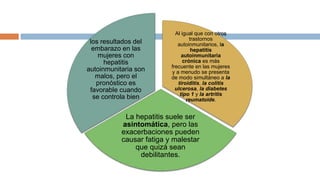 Al igual que con otros
trastornos
autoinmunitarios, la
hepatitis
autoinmunitaria
crónica es más
frecuente en las mujeres
y a menudo se presenta
de modo simultáneo a la
tiroiditis, la colitis
ulcerosa, la diabetes
tipo 1 y la artritis
reumatoide.
La hepatitis suele ser
asintomática, pero las
exacerbaciones pueden
causar fatiga y malestar
que quizá sean
debilitantes.
los resultados del
embarazo en las
mujeres con
hepatitis
autoinmunitaria son
malos, pero el
pronóstico es
favorable cuando
se controla bien
 