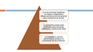 Con las enzimas hepáticas
normales el diagnóstico
diferencial del purito comprende
otros trastornos de la piel.
La ecografía puede estar
justificada para descartar
colelitiasis y obstrucción biliar
La hepatitis C crónica
asintomática conlleva un
incremento de la incidencia.
 