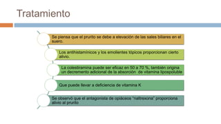 Tratamiento
Se piensa que el prurito se debe a elevación de las sales biliares en el
suero.
Los antihistamínicos y los emolientes tópicos proporcionan cierto
alivio.
La colestiramina puede ser eficaz en 50 a 70 %, también origina
un decremento adicional de la absorción de vitamina lipospoluble
Que puede llevar a deficiencia de vitamina K
Se observó que el antagonista de opiáceos “naltrexona” proporciona
alivio al prurito
 