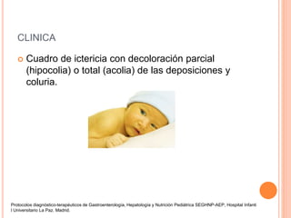 CLINICA
 Cuadro de ictericia con decoloración parcial
(hipocolia) o total (acolia) de las deposiciones y
coluria.
Protocolos diagnóstico-terapéuticos de Gastroenterología, Hepatología y Nutrición Pediátrica SEGHNP-AEP, Hospital Infanti
l Universitario La Paz. Madrid.
 