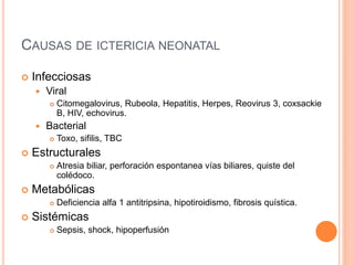 CAUSAS DE ICTERICIA NEONATAL
 Infecciosas
 Viral
 Citomegalovirus, Rubeola, Hepatitis, Herpes, Reovirus 3, coxsackie
B, HIV, echovirus.
 Bacterial
 Toxo, sifilis, TBC
 Estructurales
 Atresia biliar, perforación espontanea vías biliares, quiste del
colédoco.
 Metabólicas
 Deficiencia alfa 1 antitripsina, hipotiroidismo, fibrosis quística.
 Sistémicas
 Sepsis, shock, hipoperfusión
 