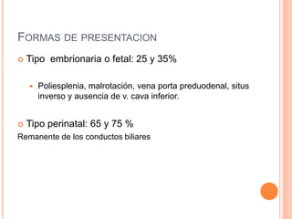 FORMAS DE PRESENTACION
 Tipo embrionaria o fetal: 25 y 35%
 Poliesplenia, malrotación, vena porta preduodenal, situs
inverso y ausencia de v. cava inferior.
 Tipo perinatal: 65 y 75 %
Remanente de los conductos biliares
 