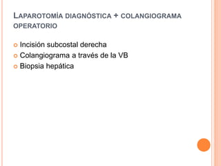 LAPAROTOMÍA DIAGNÓSTICA + COLANGIOGRAMA
OPERATORIO
 Incisión subcostal derecha
 Colangiograma a través de la VB
 Biopsia hepática
 