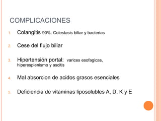 COMPLICACIONES
1. Colangitis 90%. Colestasis biliar y bacterias
2. Cese del flujo biliar
3. Hipertensión portal: varices esofagicas,
hiperesplenismo y ascitis
4. Mal absorcion de acidos grasos esenciales
5. Deficiencia de vitaminas liposolubles A, D, K y E
 
