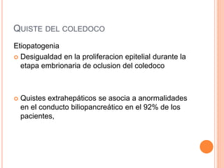 QUISTE DEL COLEDOCO
Etiopatogenia
 Desigualdad en la proliferacion epitelial durante la
etapa embrionaria de oclusion del coledoco
 Quistes extrahepáticos se asocia a anormalidades
en el conducto biliopancreático en el 92% de los
pacientes,
 