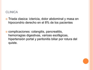 CLINICA
 Triada clasica: ictericia, dolor abdominal y masa en
hipocondrio derecho en el 8% de los pacientes
 complicaciones: colangitis, pancreatitis,
hemorragias digestivas, varices esofágicas,
hipertensión portal y peritonitis biliar por rotura del
quiste.
 