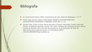 Bibliografía
 Dr. Carlos Muñoz Rivera. (2007). Colesteatoma de oído. Anales de Radiología, 1, 71-77.
 Carlos López Azanza. (2010). OTITIS MEDIA CRÓNICA COLESTEATOMATOSA.
COLESTEATOMA CONGÉNITO Y PRIMARIO. SEORL PCF, 1, 1-21.
 Quintero Noa, Julianis Loraine, Macías Abraham, Consuelo, Hernández Cordero, María del
Carmen, & Meléndez Quintero, Loraine Lilia. (2011). Etiología del colesteatoma ótico. Revista
Cubana de Pediatría, 83(4), 393-404. Recuperado en 15 de septiembre de 2016, de
http://scielo.sld.cu/scielo.php?script=sci_arttext&pid=S0034-
75312011000400007&lng=es&tlng=es.
 