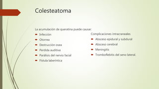 Colesteatoma
La acumulación de queratina puede causar:
 Infección
 Otorrea
 Destrucción osea
 Perdida auditiva
 Parálisis del nervio facial
 Fístula laberíntica
Complicaciones intracraneales
 Absceso epidural y subdural
 Absceso cerebral
 Meningitis
 Tromboflebitis del seno lateral.
 