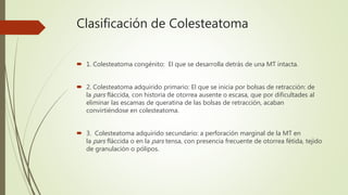 Clasificación de Colesteatoma
 1. Colesteatoma congénito: El que se desarrolla detrás de una MT intacta.
 2. Colesteatoma adquirido primario: El que se inicia por bolsas de retracción: de
la pars fláccida, con historia de otorrea ausente o escasa, que por dificultades al
eliminar las escamas de queratina de las bolsas de retracción, acaban
convirtiéndose en colesteatoma.
 3. Colesteatoma adquirido secundario: a perforación marginal de la MT en
la pars fláccida o en la pars tensa, con presencia frecuente de otorrea fétida, tejido
de granulación o pólipos.
 