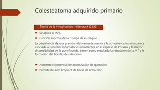 Colesteatoma adquirido primario
 Se aplica al 90%.
 Función anormal de la trompa de eustaquio
La persistencia de una presión relativamente menor a la atmosférica intratimpánica
asociada a procesos inflamatorios recurrentes en el espacio de Prussak y la mayor
distensibilidad de la pars fláccida, tienen como resultado la retracción de la MT y la
formación del bolsillo de retracción.
 Aumenta el potencial de acumulación de queratina
 Perdida de auto limpieza de bolsa de retracción.
Teoría de la invaginación: Wittmaack (1933)
 