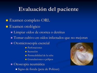 Evaluación del paciente
   Examen completo ORL
   Examen otológico
     Limpiar oídos de otorrea o detritus
     Tomar cultivo en oídos infectados que no mejoran

     Otomicroscopía esencial
                      Perforaciones
                      Secreción
                      Permeabilidad de la tuba
                      Granulaciones o pólipos
       Otoscopia neumática
            Signo de fistula (pera de Politzer)
 