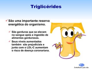 São uma importante reserva energética do organismo. São gorduras que se elevam no sangue após a ingestão de alimentos gordurosos. Seus níveis aumentados também  são prejudiciais e junto com o LDL-C aumentam o risco de doença coronariana. Triglicérides 