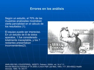Errores en los análisis Según un estudio, el 70% de las muestras analizadas mostraban cierta parcialidad en el cálculo de los resultados (1).  El equipo puede ser impreciso.  En un estudio de 8 de estos aparatos, 1 fue considerado totalmente inaceptable, y los 7 restantes presentaban inconvenientes(2). ANÁLISIS DEL COLESTEROL. WDDTY, Febrero, 20004, vol. 14 nº 11. Revista Medicina Holística nº 74 2005 (1) Arch Path Lab Med, 1993; 117: 393-400(2) Health Devices; 1990; 19: 343-71 