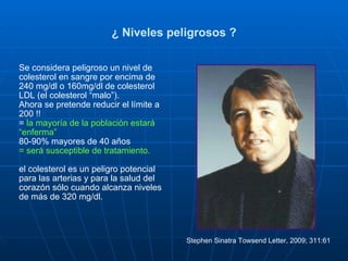 ¿ Niveles peligrosos ? Se considera peligroso un nivel de colesterol en sangre por encima de 240 mg/dl o 160mg/dl de colesterol LDL (el colesterol “malo”).  Ahora se pretende reducir el límite a 200 !! =  la mayoría de la población estará “enferma”  80-90% mayores de 40 años = será susceptible de tratamiento. el colesterol es un peligro potencial para las arterias y para la salud del corazón sólo cuando alcanza niveles de más de 320 mg/dl. Stephen Sinatra Towsend Letter, 2009; 311:61  