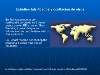Estudios falsificados y ocultación de otros En Francia la muerte por cardiopatía coronaria es 3 veces menor que en EE y que en Gran Bretaña, a pesar de que los valores medios de colesterol sérico son superiores. En Belfast mueren por cardiopatía coronaria 4 veces mas que en Toulouse. M. Apfelbaum citado en Walter Hartenbach La mentira del colesterol. Robin Book 2002 2006. 